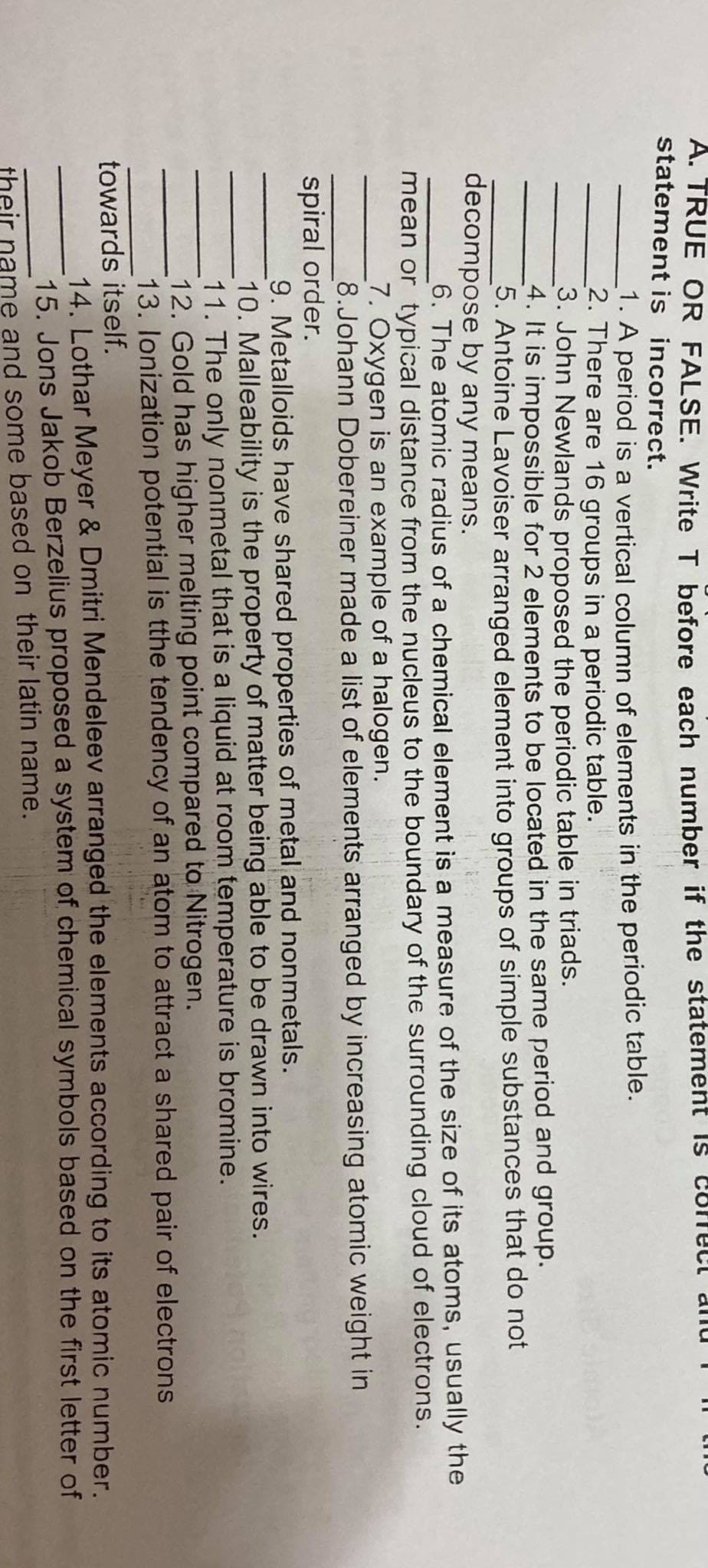 A. TRUE OR FALSE. Write T before each number if the statement is
statement is incorrect.
1. A period is a vertical column of elements in the periodic table.
2. There are 16 groups in a periodic table.
3. John Newlands proposed the periodic table in triads.
4. It is impossible for 2 elements to be located in the same period and group.
5. Antoine Lavoiser arranged element into groups of simple substances that do not
decompose by any means.
_6. The atomic radius of a chemical element is a measure of the size of its atoms, usually the
mean or typical distance from the nucleus to the boundary of the surrounding cloud of electrons.
7. Oxygen is an example of a halogen.
8.Johann Dobereiner made a list of elements arranged by increasing atomic weight in
spiral order.
9. Metalloids have shared properties of metal and nonmetals.
10. Malleability is the property of matter being able to be drawn into wires.
11. The only nonmetal that is a liquid at room temperature is bromine.
12. Gold has higher melting point compared to Nitrogen.
13. lonization potential is tthe tendency of an atom to attract a shared pair of electrons
towards itself.
14. Lothar Meyer & Dmitri Mendeleev arranged the elements according to its atomic number.
15. Jons Jakob Berzelius proposed a system of chemical symbols based on the first letter of
me and some based on their latin name.
their
