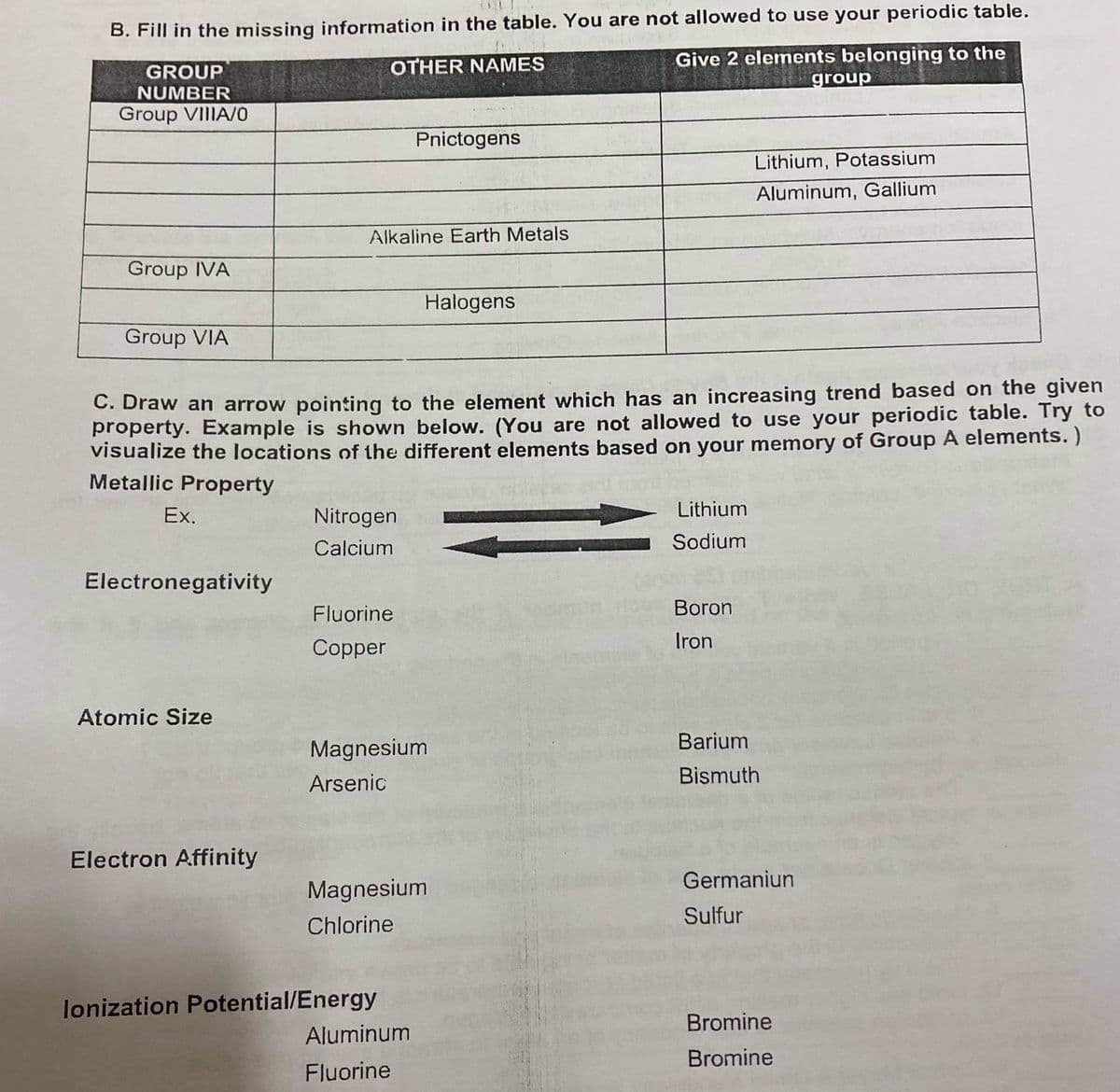 B. Fill in the missing information in the table. You are not allowed to use your periodic table.
Give 2 elements belonging to the
group
GROUP
OTHER NAMES
NUMBER
Group VIIIA/0
Pnictogens
Lithium, Potassium
Aluminum, Gallium
Alkaline Earth Metals
Group IVA
Halogens
Group VIA
C. Draw an arrow pointing to the element which has an increasing trend based on the given
property. Example is shown below. (You are not allowed to use your periodic table. Try to
visualize the locations of the different elements based on your memory of Group A elements. )
Metallic Property
Ex.
Nitrogen
Lithium
Calcium
Sodium
Electronegativity
Fluorine
Boron
Iron
Copper
Atomic Size
Barium
Magnesium
Arsenic
Bismuth
Electron Affinity
Germaniun
Magnesium
Sulfur
Chlorine
lonization Potential/Energy
Aluminum
Bromine
Bromine
Fluorine
