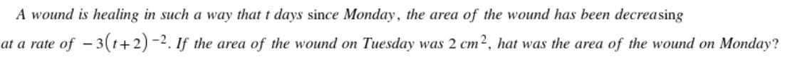 A wound is healing in such a way that t days since Monday, the area of the wound has been decreasing
at a rate of - 3(t+2) -2. If the area of the wound on Tuesday was 2 cm2, hat was the area of the wound on Monday?
