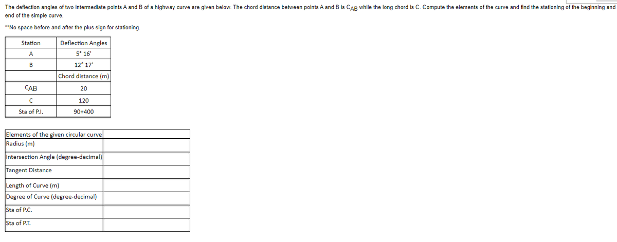 The deflection angles of two intermediate points A and B of a highway curve are given below. The chord distance between points A and B is CAB while the long chord is C. Compute the elements of the curve and find the stationing of the beginning and
end of the simple curve.
**No space before and after the plus sign for stationing.
Station
A
B
CAB
с
Sta of P.I.
Deflection Angles
5° 16'
12° 17'
Chord distance (m)
20
120
90+400
Elements of the given circular curve
Radius (m)
Intersection Angle (degree-decimal)
Tangent Distance
Length of Curve (m)
Degree of Curve (degree-decimal)
Sta of P.C.
Sta of P.T.