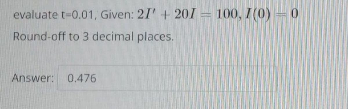 evaluate t=0.01, Given: 21' + 201 = 100, I(0) = 0
Round-off to 3 decimal places.
Answer: 0.476
