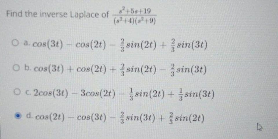 s+5s+19
Find the inverse Laplace of
(a?+4)(s²+9)
O a. cos(3t)- cos(2t)
sin(2t) + sin(3t)
-
O b.cos(3t) + cos(2t) +sin(2t) - sin(3t)
O 2cos(3t)- 3cos(2t)-sin(2t) +sin(3t)
• d. cos(2t)- cos(3t)-sin(3t) + sin(2t)
