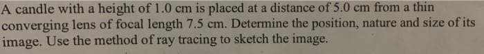 A candle with a height of 1.0 cm is placed at a distance of 5.0 cm from a thin
converging lens of focal length 7.5 cm. Determine the position, nature and size of its
image. Use the method of ray tracing to sketch the image.
