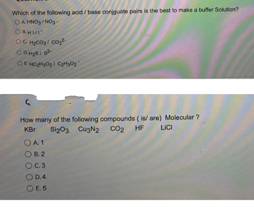 Which of the following acid / base conjguate pairs is the best to make a buffer Solution?
OA. HNO3/NO3-
O B. HI/I
OG H2CO3/ CO32-
O D. H2S/ s2-
OE HC2H3O2/ C2H302
How many of the following compounds ( is/ are) Molecular ?
CO2
KBr
Si203 CuzN2
HF
LICI
OA. 1
О В.2
OC.3
O D.4
O E. 5
