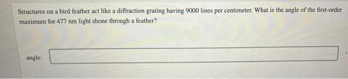 Structures on a bird feather act like a diffraction grating having 9000 lines per centimeter. What is the angle of the first-order
maximum for 477 nm light shone through a feather?
angle:
