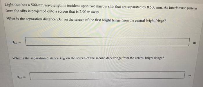 Light that has a 500-nm wavelength is incident upon two narrow slits that are separated by 0.500 mm. An interference pattern
from the slits is projected onto a screen that is 2.90 m away.
What is the separation distance D1 on the screen of the first bright fringe from the central bright fringe?
Di =
What is the separation distance Da2 on the screen of the second dark fringe from the central bright fringe?
Daz =
