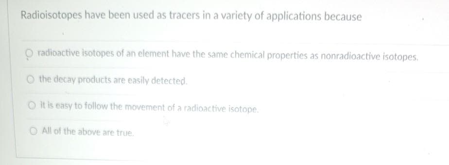 Radioisotopes have been used as tracers in a variety of applications because
O radioactive isotopes of an element have the same chemical properties as nonradioactive isotopes.
O the decay products are easily detected.
O it is easy to follow the movement of a radioactive isotope.
O All of the above are true.
