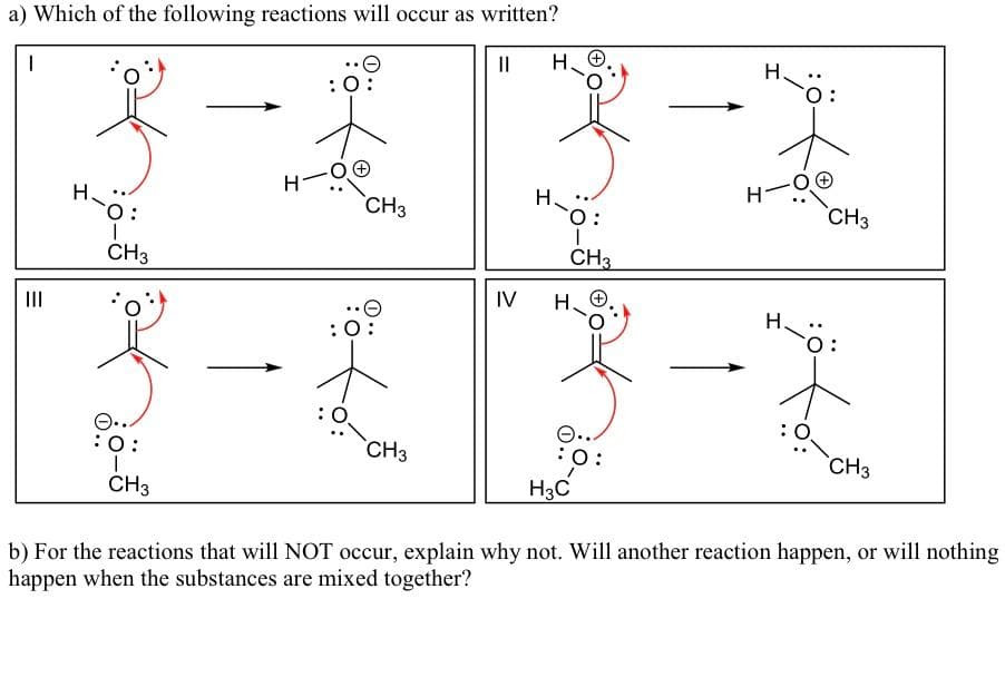 a) Which of the following reactions will occur as written?
H.
H.
:0:
H-
H-
H-0:
H.
`CH3
CH3
CH3
CH3
IV
H. O
II
H.
ö:
:
O..
CH3
:O:
CH3
CH3
H3C
b) For the reactions that will NOT occur, explain why not. Will another reaction happen, or will nothing
happen when the substances are mixed together?
