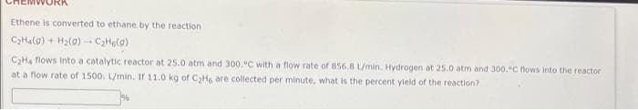 Ethene is converted to ethane by the reaction
CHalo) + H2(0)- CHelo)
CHa flows into a catalytic reactor at 25.0 atm and 300,"C with a flow rate of 856.8 L/min. Hydrogen at 25.0 atm and 300.C flows into the reactor
at a flow rate of 1500. L/min. If 11.0 kg of C2H6 are collected per minute, what is the percent yield of the reaction?
