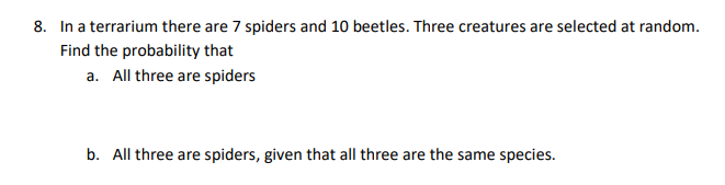 8. In a terrarium there are 7 spiders and 10 beetles. Three creatures are selected at random.
Find the probability that
a. All three are spiders
b. All three are spiders, given that all three are the same species.
