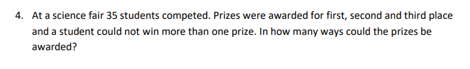 4. At a science fair 35 students competed. Prizes were awarded for first, second and third place
and a student could not win more than one prize. In how many ways could the prizes be
awarded?
