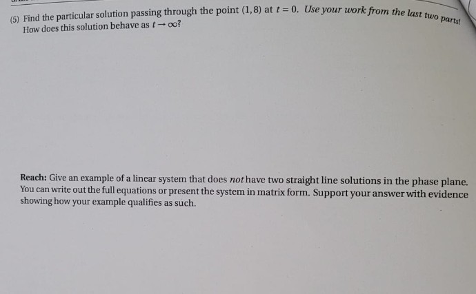 (5) Find the particular solution passing through the point (1,8) at t = 0. Use your work from the last two parts!
How does this solution behave as t- oo?
Reach: Give an example of a linear system that does not have two straight line solutions in the phase plane.
You can write out the full equations or present the system in matrix form. Support your answer with evidence
showing how your example qualifies as such.
