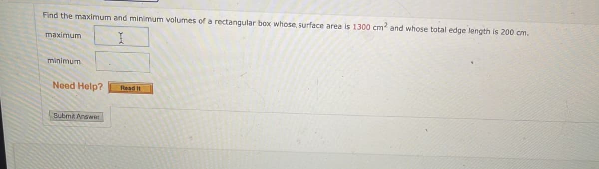 Find the maximum and minimum volumes of a rectangular box whose, surface area is 1300 cm² and whose total edge length is 200 cm.
maximum
minimum
Need Help?
Read It
Submit Answer
