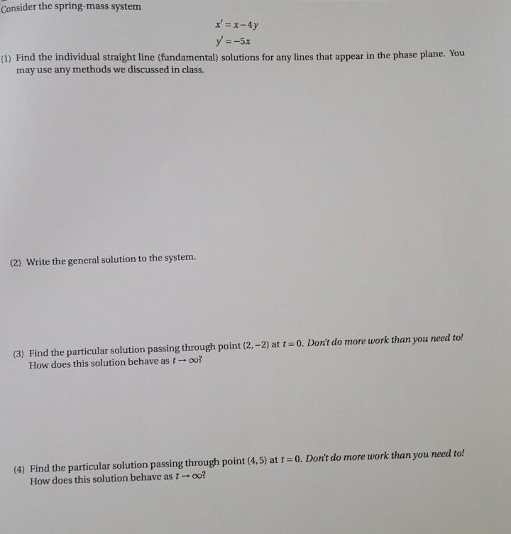 Consider the spring-mass system
x = x-4y
y' = -5x
(1) Find the individual straight line (fundamental) solutions for any lines that appear in the phase plane. You
may use any methods we discussed in class.
(2) Write the general solution to the system.
(3) Find the particular solution passing through point (2,-2) at t= 0. Don't do more work than you need to!
How does this solution behave as t- oo?
(4) Find the particular solution passing through point (4,5) at t 0. Don't do more work than you need to!
How does this solution behave as t- oo?
