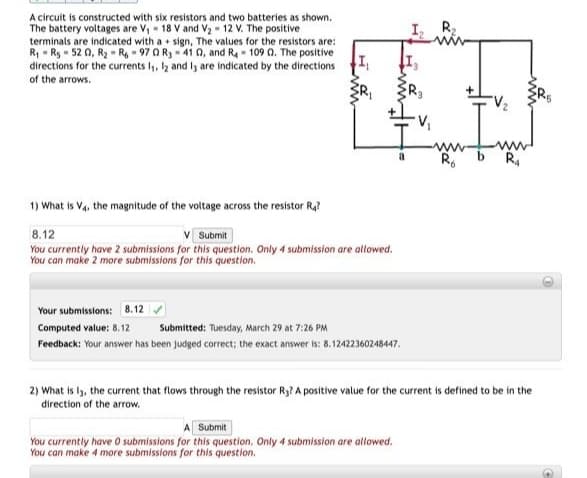 A circuit is constructed with six resistors and two batteries as shown.
The battery voltages are V, - 18 V and V2 - 12 V. The positive
terminals are indicated with a + sign, The values for the resistors are:
R, - R, - 52 0, R2 - R 97 0 R3- 41 0, and Ra - 109 0. The positive
directions for the currents l, lz and ly are indicated by the directions
I
R2
of the arrows.
ww
R.
R.
1) What is Va, the magnitude of the voltage across the resistor Ra?
8.12
Submit
You currently have 2 submissions for this question. Only 4 submission are allowed.
You can make 2 more submissions for this question.
Your submissions: 8.12
Computed value: 8.12
Submitted: Tuesday, March 29 at 7:26 PM
Feedback: Your answer has been judged correct; the exact answer is: 8.12422360248447.
2) What is ly, the current that flows through the resistor Ry? A positive value for the current is defined to be in the
direction of the arrow.
Submit
You currently have O submissions for this question. Only 4 submission are allowed.
You can make 4 more submissions for this question.
