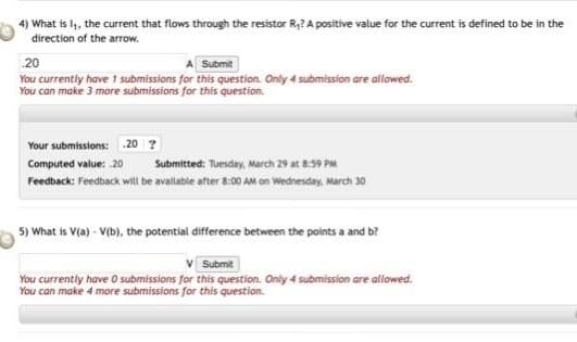 4) What is l, the current that flows through the resistor R,? A positive value for the current is defined to be in the
direction of the arrow.
20
Submit
You currently have 1 submissions for this question. Only 4 submission are allowed.
You can make 3 more submissions for this question.
Your submissions: 20 ?
Computed value: 20
Submitted: Tuesday, March 29 at 8:59 PM
Feedback: Feedback will be available after 8:00 AM on Wednesday, March 30
5) What is V(a) - V(b), the potential difference between the points a and b?
Submit
You currently have O submissions for this question. Only 4 submission are allowed.
You can make 4 more submissions for this question.
