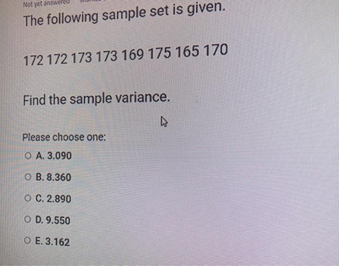 The following sample set is given.
172 172 173 173 169 175 165 170
Find the sample variance.
Please choose one:
ОА. 3.090
O B. 8.360
ОС. 2.890
O D. 9.550
O E. 3.162
