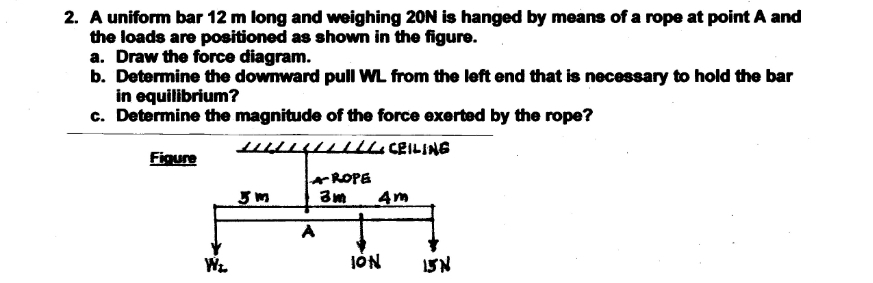 2. A uniform bar 12 m long and weighing 20N is hanged by means of a rope at point A and
the loads are positioned as shown in the figure.
a. Draw the force diagram.
b. Determine the downward pull WL from the left end that is necessary to hold the bar
in equilibrium?
c. Determine the magnitude of the force exerted by the rope?
Figure
AROPE
