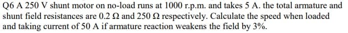 Q6 A 250 V shunt motor on no-load runs at 1000 r.p.m. and takes 5 A. the total armature and
shunt field resistances are 0.2 2 and 250 2 respectively. Calculate the speed when loaded
and taking current of 50 A if armature reaction weakens the field by 3%.