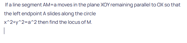 If a line segment AM-a moves in the plane XOY remaining parallel to OX so that
the left endpoint A slides along the circle
x^2+y^2=a^2
then find the locus of M.
|