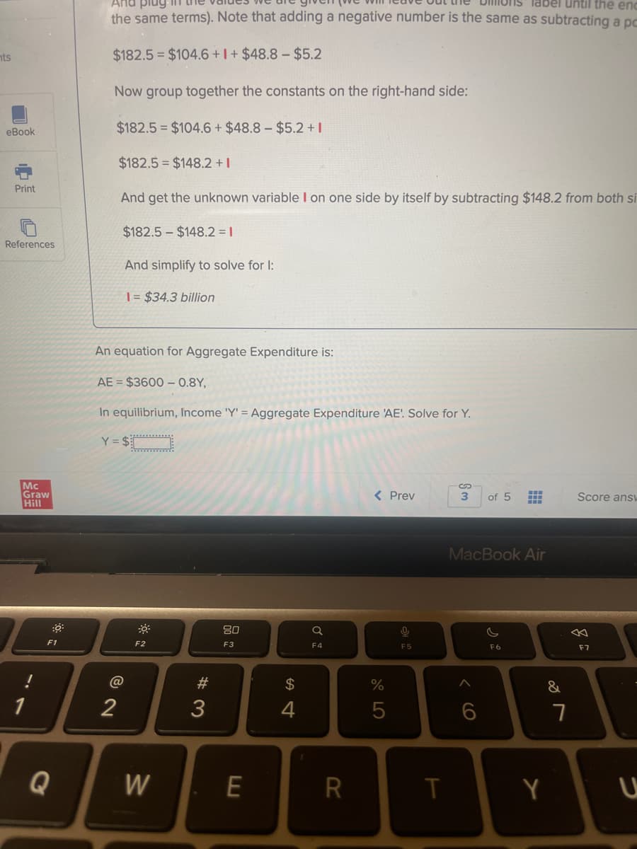 And plug
label until the enc
the same terms). Note that adding a negative number is the same as subtracting a pc
nts
$182.5 $104.6 +I + $48.8 – $5.2
Now group together the constants on the right-hand side:
$182.5 = $104.6 + $48.8 – $5.2 +|
еВook
$182.5 = $148.2 +1
Print
And get the unknown variable I on one side by itself by subtracting $148.2 from both si
$182.5 - $148.2 = 1
References
And simplify to solve for I:
| = $34.3 billion
An equation for Aggregate Expenditure is:
AE = $3600 – 0.8Y,
In equilibrium, Income 'Y' = Aggregate Expenditure 'AE! Solve for Y.
Y = $
........:
Mc
Graw
Hill
< Prev
3
of 5
Score ans
MacBook Air
F1
F2
F3
F4
F5
F6
F7
#3
2$
&
1
2
3
4
Q
W
R
Y
