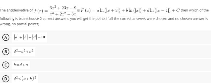 6a2 + 23x – 9
The antiderivative of f (x) =
is F (x) = a ln (æ + 3|) + bln (læl) +d In (r – 1|) +C then which of the
a3 + 2x2 – 3r
following is true (choose 2 correct answers, you will get the points if all the correct answers were chosen and no chosen answer is
wrong, no partial points)
01= |P| + |9|+|»| O
B d2=a²+b2
(c) b=d+a
O d?<(a+b)²
