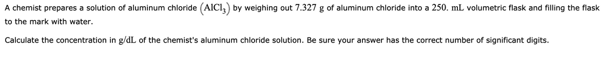 A chemist prepares a solution of aluminum chloride (AlCl,) by weighing out 7.327 g of aluminum chloride into a 250. mL volumetric flask and filling the flask
to the mark with water.
Calculate the concentration in g/dL of the chemist's aluminum chloride solution. Be sure your answer has the correct number of significant digits.
