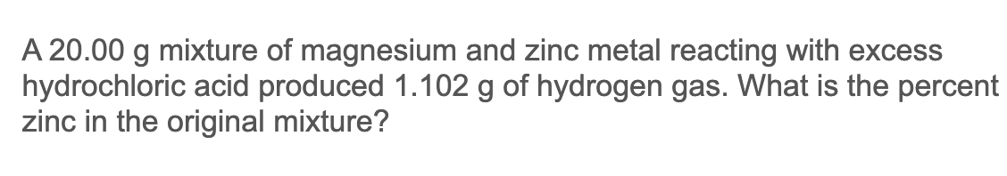 A 20.00 g mixture of magnesium and zinc metal reacting with excess
hydrochloric acid produced 1.102 g of hydrogen gas. What is the percent
zinc in the original mixture?
