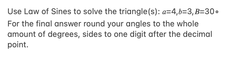 Use Law of Sines to solve the triangle(s): a=4,b=3,B=30o
For the final answer round your angles to the whole
amount of degrees, sides to one digit after the decimal
point.
