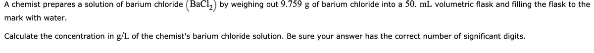 A chemist prepares a solution of barium chloride (BaCl,) by weighing out 9.759 g of barium chloride into a 50. mL volumetric flask and filling the flask to the
mark with water.
Calculate the concentration in g/L of the chemist's barium chloride solution. Be sure your answer has the correct number of significant digits.
