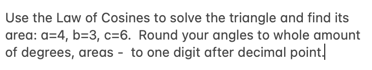 Use the Law of Cosines to solve the triangle and find its
area: a=4, b=3, c=6. Round your angles to whole amount
of degrees, areas - to one digit after decimal point.
