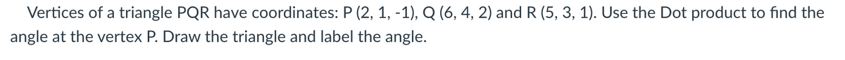 Vertices of a triangle PQR have coordinates: P (2, 1, -1), Q (6, 4, 2) and R (5, 3, 1). Use the Dot product to find the
angle at the vertex P. Draw the triangle and label the angle.
