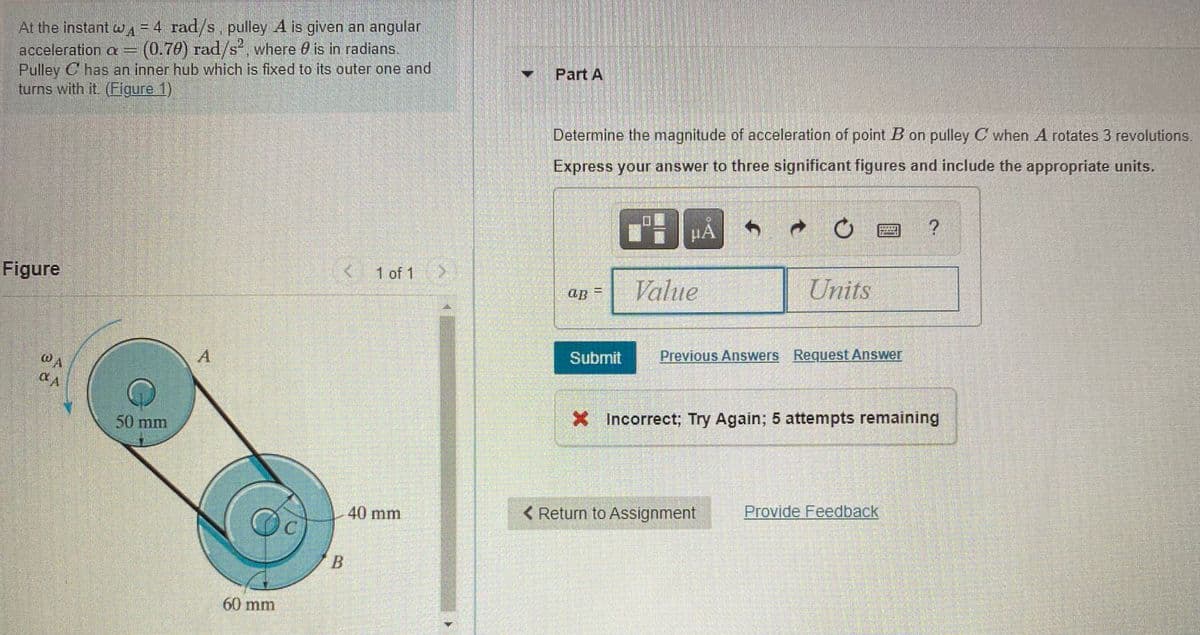 At the instant wA=4 rad/s, pulley A is given an angulan
(0.70) rad/s, where 0 is in radians.
acceleration a=
Pulley C has an inner hub which is fixed to its outer one and
turns with it. (Figure 1)
Y Part A
Determine the magnitude of acceleration of point B on pulley C when A rotates 3 revolutions.
Express your answer to three significant figures and include the appropriate units.
HA
Figure
1 of 1
Value
Units
ap
Submit
Previous Answers Request Answer
50 mm
* Incorrect; Try Again; 5 attempts remaining
40 mm
< Return to Assignment
Provide Feedback
B
60 mm
