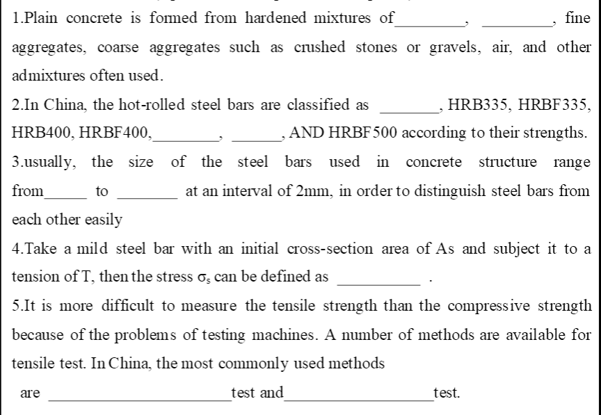 1.Plain concrete is formed from hardened mixtures of
fine
aggregates, coarse aggregates such as crushed stones or gravels, air, and other
admixtures often used.
2.In China, the hot-rolled steel bars are classified as
HRB335, HRBF335,
HRB400, HRBF400,
AND HRBF500 according to their strengths.
3.usually, the size of the steel bars used in concrete structure range
from
to
at an interval of 2mm, in order to distinguish steel bars from
each other easily
4.Take a mild steel bar with an initial cross-section area of As and subject it to a
tension of T, then the stress o; can be defined
5.It is more difficult to measure the tensile strength than the compressive strength
because of the problems of testing machines. A number of methods are available for
tensile test. In China, the most commonly used methods
are
test and
test.
