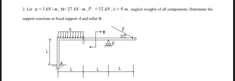 2. Let q =1 kN/m, M= 27 kN m,P =12 kN , L=4 m, neglect weights of all components. Determine the
support reactions at fixed support A and roller B.
M
30
ID
