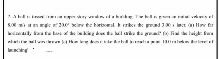 7. A ball is tossed from an upper-story window of a building. The ball is given an initial velocity of
8.00 m/s at an angle of 20.0° below the horizontal. It strikes the ground 3.00 s later. (a) How far
horizontally from the base of the building does the ball strike the ground? (b) Find the height from
which the ball was thrown.(c) How long does it take the ball to reach a point 10.0 m below the level of
launching
