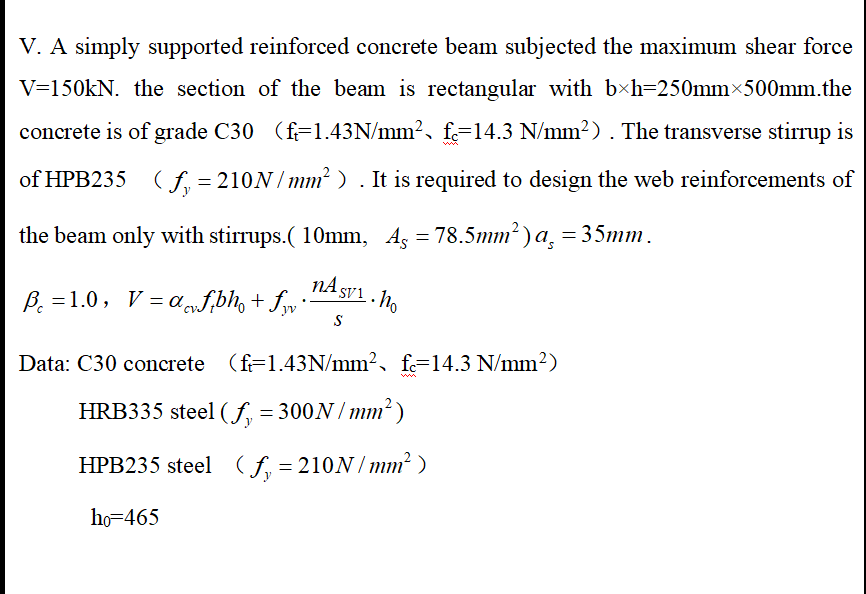 V. A simply supported reinforced concrete beam subjected the maximum shear force
V=150KN. the section of the beam is rectangular with b×h=250mmx500mm.the
concrete is of grade C30 (f=1.43N/mm², f=14.3 N/mm²) . The transverse stirrup is
of HPB235 (f, = 210N/ mm? ) . It is required to design the web reinforcements of
the beam only with stirrups.( 10mm, Ag = 78.5mm² ) a, = 35mm.
nA SV1. No
B. = 1.0, V = a f,bh, + fy ·
Data: C30 concrete (f=1.43N/mm², fe=14.3 N/mm²)
HRB335 steel (f, = 300N / mm² )
HPB235 steel ( f, = 210N/ mm² )
ho=465
