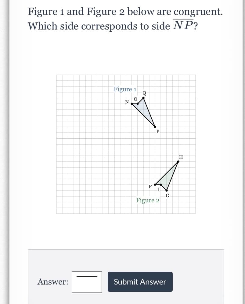 Figure 1 and Figure 2 below are congruent.
Which side corresponds to side NP?
Figure 1
Q
N
H
G
Figure 2.
Answer:
Submit Answer
