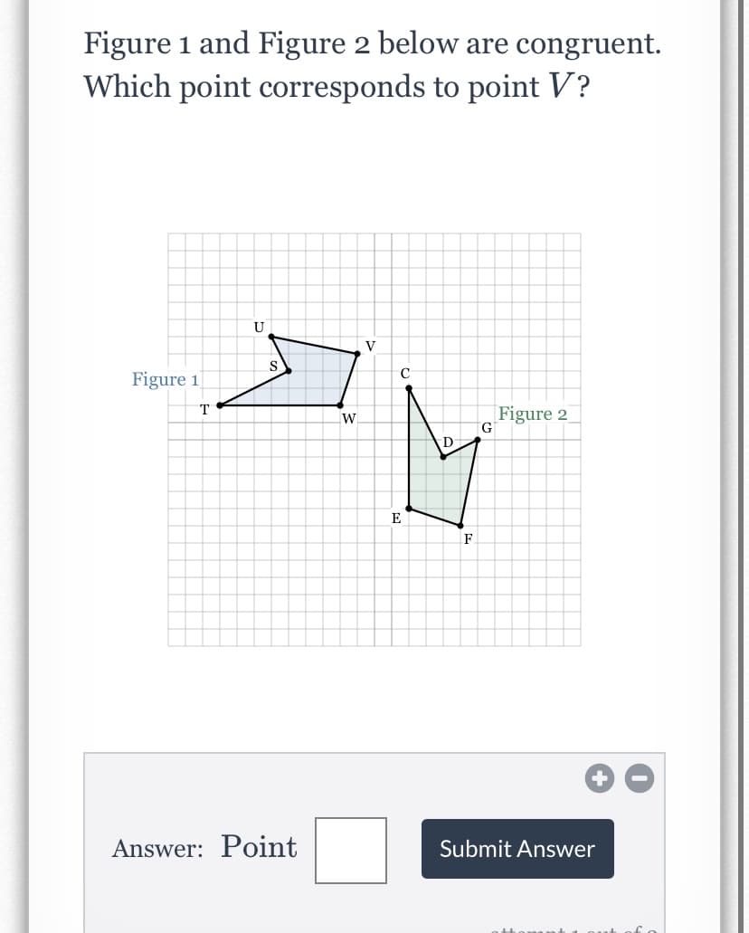 Figure 1 and Figure 2 below are congruent.
Which point corresponds to point V?
U
V
C
Figure 1
Figure 2
G.
E
F
Answer: Point
Submit Answer
