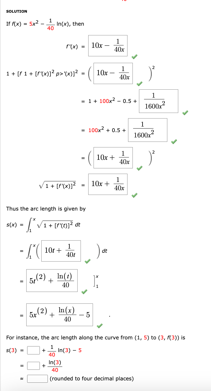 SOLUTION
If f(x) = 5x2
-
1
40
In(x), then
f'(x) 10x
=
-
1
40x
1
1 + [f 1 + [f'(x)]² p>'(x)]²
10x
40x
= 1 + 100x20.5 +
1
1600x2
1
=
100x² + 0.5 +
1600x2
1
10x +
40x
1
√1+ [f'(x)]²
10x +
40x
Thus the arc length is given by
s(x)
=
√1 + [f'(t)]² dt
=
10t+
1
=
5t(2)
5 (2)
5x
dt
40t
In(t)
+
40
In(x)
+
- 5
40
For instance, the arc length along the curve from (1, 5) to (3, f(3)) is
s(3) =
1
+ In(3) - 5
40
+
In(3)
40
(rounded to four decimal places)