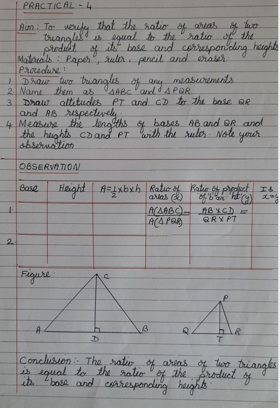 PRACTICAL-4
Aim: To werify that the ratio
triangles is egual to the ratio
prodult
Materials Paper", ruler, pencil and eraser
Procedure:
Draw two briangles of any measurements
2 Name them as
Draw altitudes PT and cD to the base aR
and AB respectively
4 Measure the lengths of bases AB and 6QR and
the heights co and PT 'with the ruler. Note
obsernation
two
the
its base and correspon'ding haighte
of
areas
of
AABC and d APQR.
3.
your
OBSERVATION
Height
A=1xbxh Ratio of Katir of product Is
arlas ()
Base
ACAABC)-
ACA PAR
AB XCD =
QRX PT
2.
Figure
Conclusion The ratio of arias of two triangks
of
bose and correspondung heights
is equal to tha ratio
of
produclngkes
of
