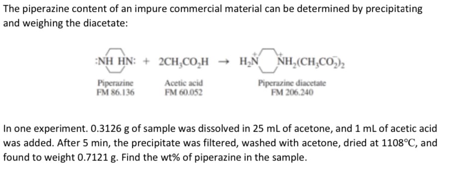 The piperazine content of an impure commercial material can be determined by precipitating
and weighing the diacetate:
:NH HN: + 2CH,CO,H → H2N
NH,(CH,CO,),
Piperazine
FM 86.136
Acetic acid
FM 60.052
Piperazine diacetate
FM 206.240
In one experiment. 0.3126 g of sample was dissolved in 25 mL of acetone, and 1 mL of acetic acid
was added. After 5 min, the precipitate was filtered, washed with acetone, dried at 1108°C, and
found to weight 0.7121 g. Find the wt% of piperazine in the sample.
