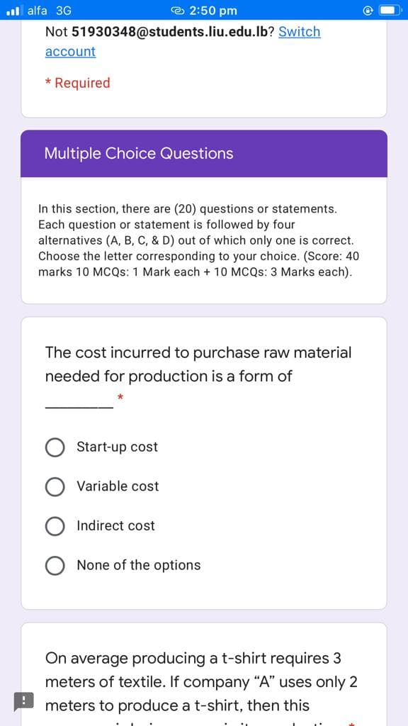 l alfa 3G
O 2:50 pm
Not 51930348@students.liu.edu.lb? Switch
account
* Required
Multiple Choice Questions
In this section, there are (20) questions or statements.
Each question or statement is followed by four
alternatives (A, B, C, & D) out of which only one is correct.
Choose the letter corresponding to your choice. (Score: 40
marks 10 MCQS: 1 Mark each + 10 MCQS: 3 Marks each).
The cost incurred to purchase raw material
needed for production is a form of
Start-up cost
Variable cost
Indirect cost
None of the options
On average producing a t-shirt requires 3
meters of textile. If company “A" uses only 2
meters to produce a t-shirt, then this
