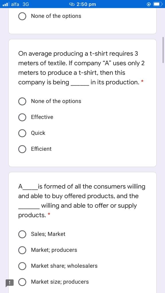 il alfa 3G
e 2:50 pm
None of the options
On average producing a t-shirt requires 3
meters of textile. If company "A" uses only 2
meters to produce a t-shirt, then this
company is being
in its production. *
None of the options
Effective
Quick
Efficient
A_
is formed of all the consumers willing
and able to buy offered products, and the
willing and able to offer or supply
products. *
Sales; Market
Market; producers
Market share; wholesalers
Market size; producers
