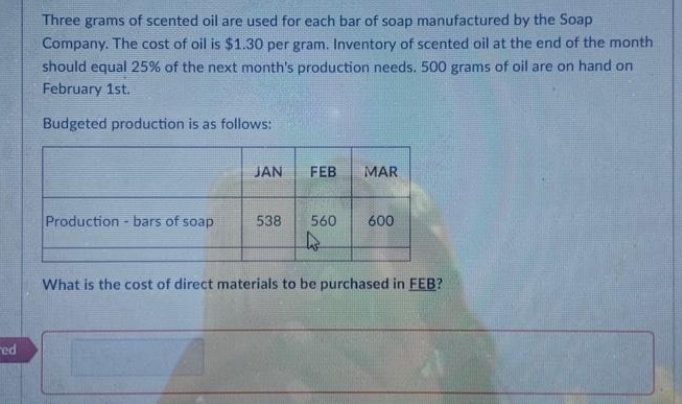 red
Three grams of scented oil are used for each bar of soap manufactured by the Soap
Company. The cost of oil is $1.30 per gram. Inventory of scented oil at the end of the month
should equal 25% of the next month's production needs. 500 grams of oil are on hand on
February 1st.
Budgeted production is as follows:
Production - bars of soap
JAN
538
FEB
MAR
560 600
As
What is the cost of direct materials to be purchased in FEB?