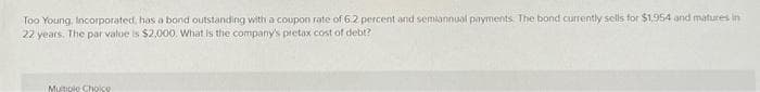 Too Young, Incorporated, has a bond outstanding with a coupon rate of 6.2 percent and semiannual payments. The bond currently sells for $1.954 and matures in
22 years. The par value is $2,000. What is the company's pretax cost of debt?
Mutiple Choice