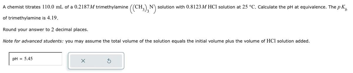 A chemist titrates 110.0 mL of a 0.2187 M trimethylamine ((CH3)¸N): solution with 0.8123 M HCl solution at 25 °C. Calculate the pH at equivalence. The p K
of trimethylamine is 4.19.
Round your answer to 2 decimal places.
Note for advanced students: you may assume the total volume of the solution equals the initial volume plus the volume of HCl solution added.
pH = 5.45
X
S