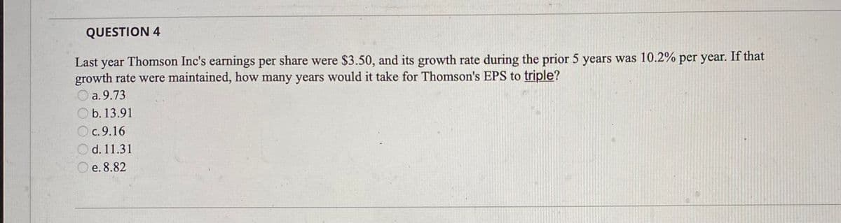 QUESTION 4
Last year Thomson Inc's earnings per share were $3.50, and its growth rate during the prior 5 years was 10.2% per year. If that
growth rate were maintained, how many years would it take for Thomson's EPS to triple?
a.9.73
b. 13.91
c.9.16
d. 11.31
e. 8.82