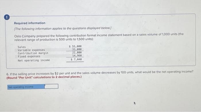 Required information
[The following information applies to the questions displayed below.]
Oslo Company prepared the following contribution format income statement based on a sales volume of 1,000 units (the
relevant range of production is 500 units to 1,500 units):
Sales
Variable expenses
Contribution margin
Fixed expenses
Net operating income
$ 55,000
33,000
22,000
14,960
$ 7,040
6. If the selling price increases by $2 per unit and the sales volume decreases by 100 units, what would be the net operating income?
(Round "Per Unit" calculations to 2 decimal places.)
Net operating income