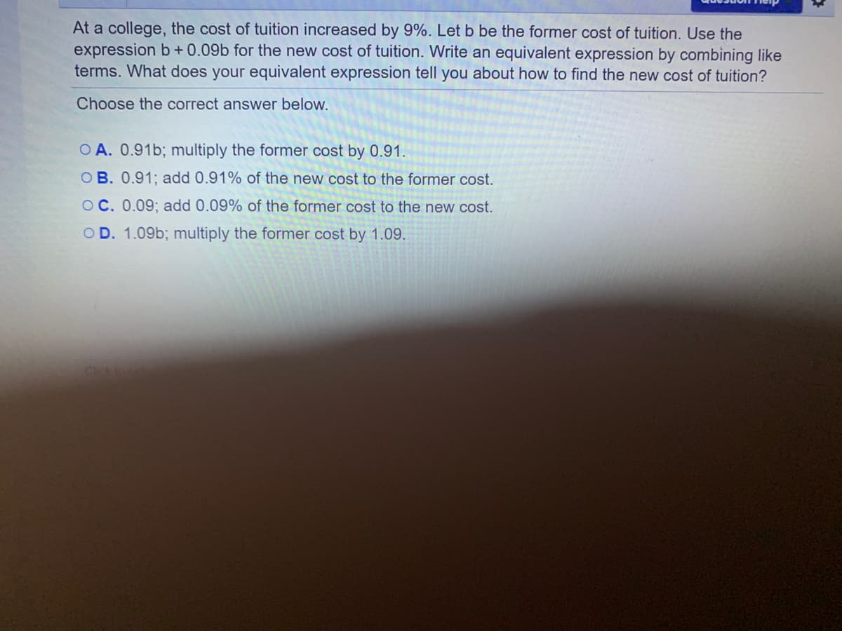 At a college, the cost of tuition increased by 9%. Let b be the former cost of tuition. Use the
expression b+ 0.09b for the new cost of tuition. Write an equivalent expression by combining like
terms. What does your equivalent expression tell you about how to find the new cost of tuition?
Choose the correct answer below.
O A. 0.91b; multiply the former cost by 0.91.
OB. 0.91; add 0.91% of the new cost to the former cost.
OC. 0.09; add 0.09% of the former cost to the new cost.
O D. 1.09b; multiply the former cost by 1.09.
Cick to
